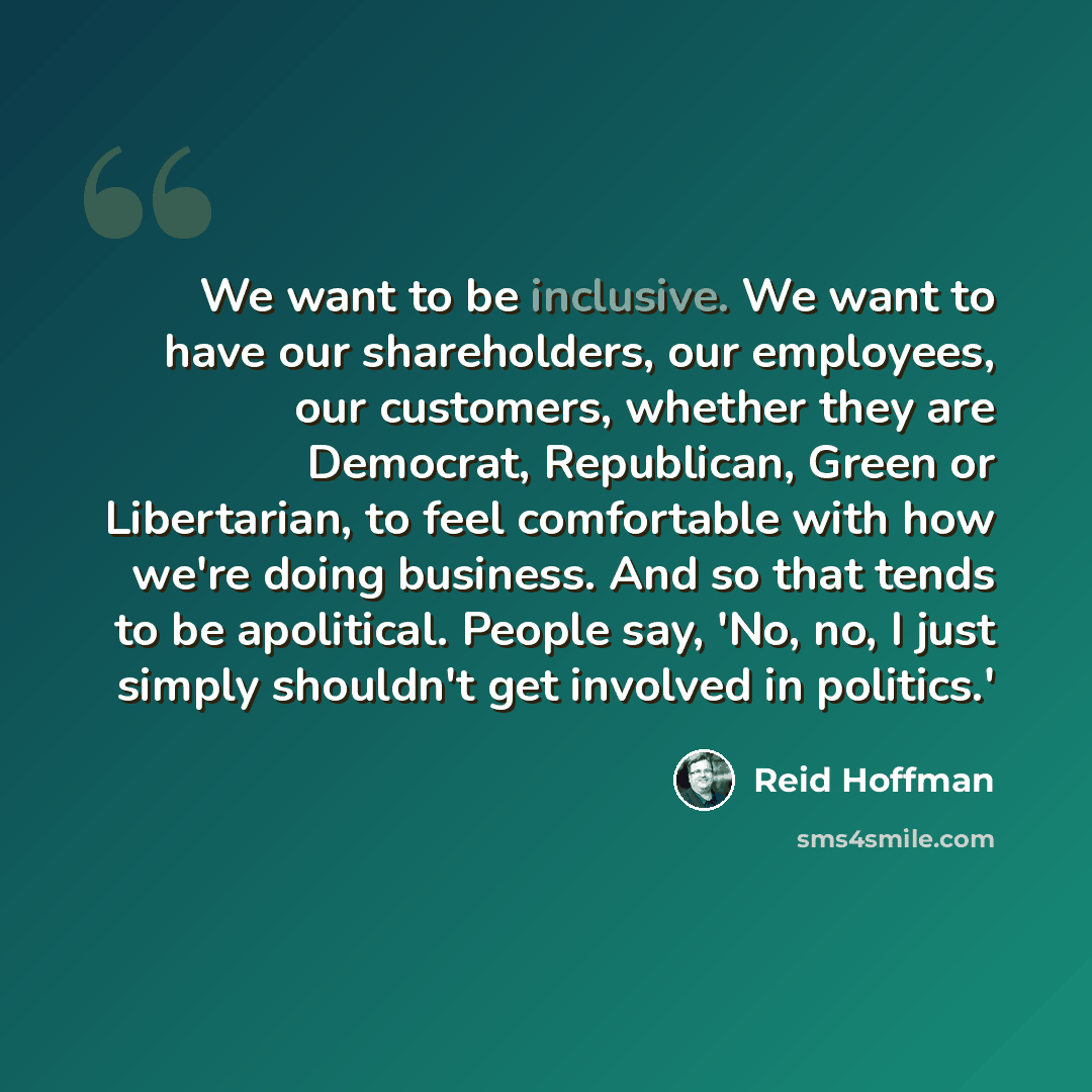 “We want to be inclusive. We want to have our shareholders, our employees, our customers, whether they are Democrat, Republican, Green or Libertarian, to feel comfortable with how we're doing business. And so that tends to be apolitical. People say, 'No, no, I just simply shouldn't get involved in…” quote by Reid Hoffman