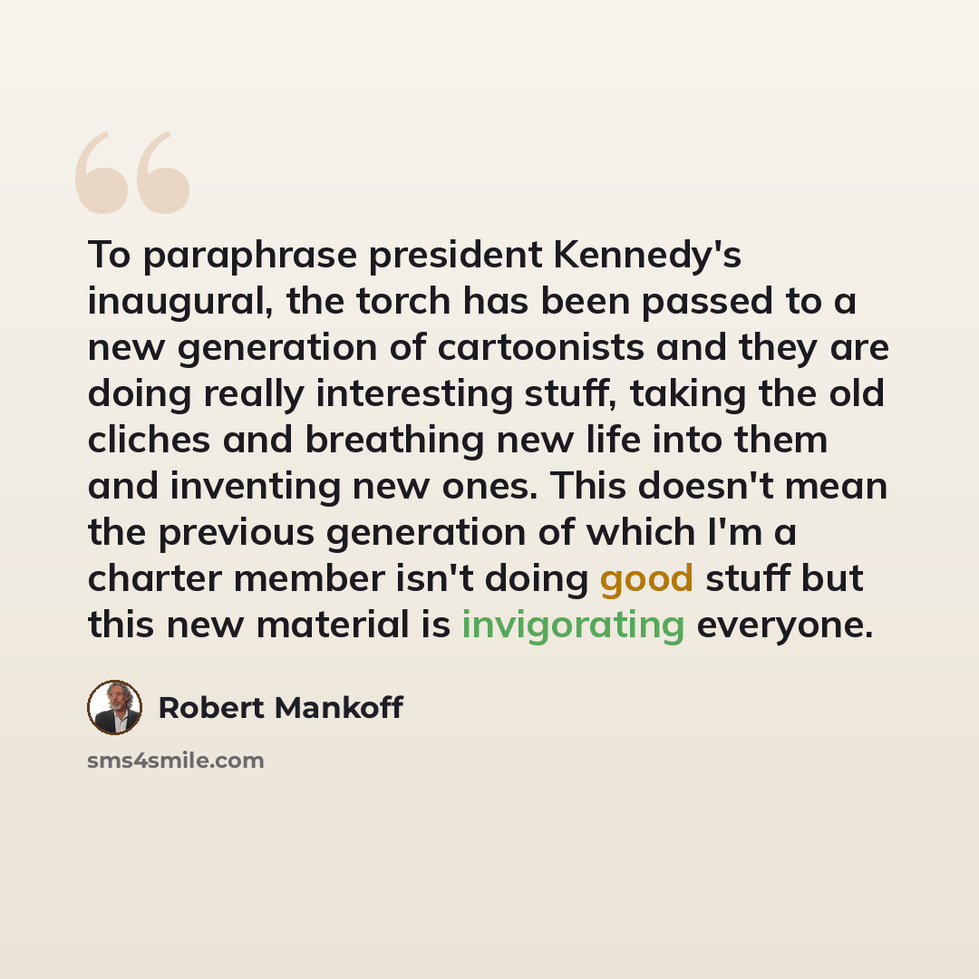 “To paraphrase president Kennedy's inaugural, the torch has been passed to a new generation of cartoonists and they are doing really interesting stuff, taking the old cliches and breathing new life into them and inventing new ones. This doesn't mean the previous generation of which I'm a charter…” quote by Robert Mankoff