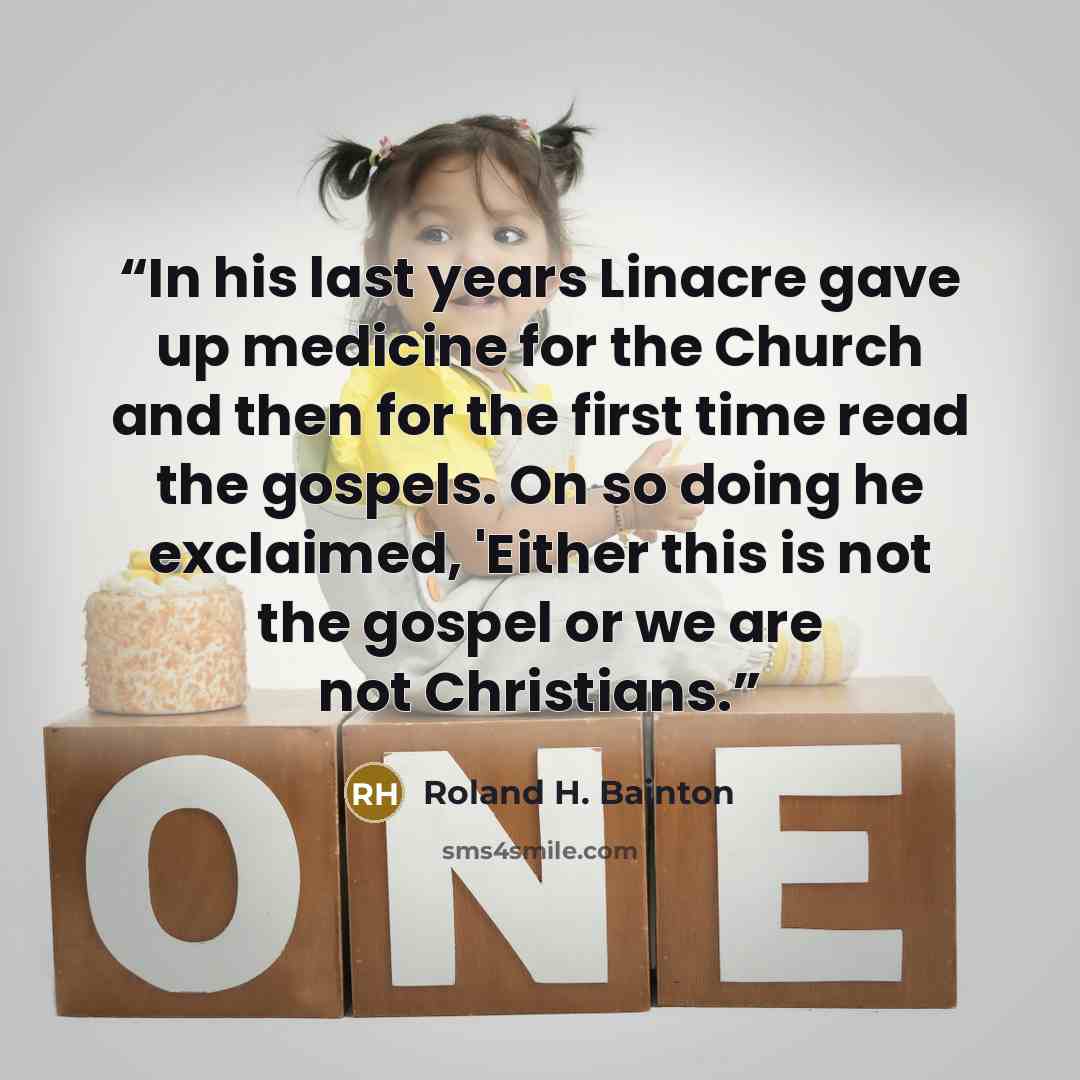 “In his last years Linacre gave up medicine for the Church and then for the first time read the gospels. On so doing he exclaimed, 'Either this is not the gospel or we are not Christians.” quote by Roland H. Bainton