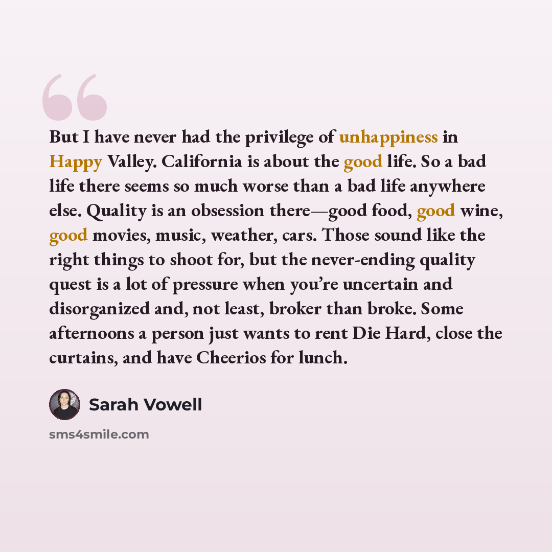 “But I have never had the privilege of unhappiness in Happy Valley. California is about the good life. So a bad life there seems so much worse than a bad life anywhere else. Quality is an obsession there—good food, good wine, good movies, music, weather, cars. Those sound like the right things to…” quote by Sarah Vowell