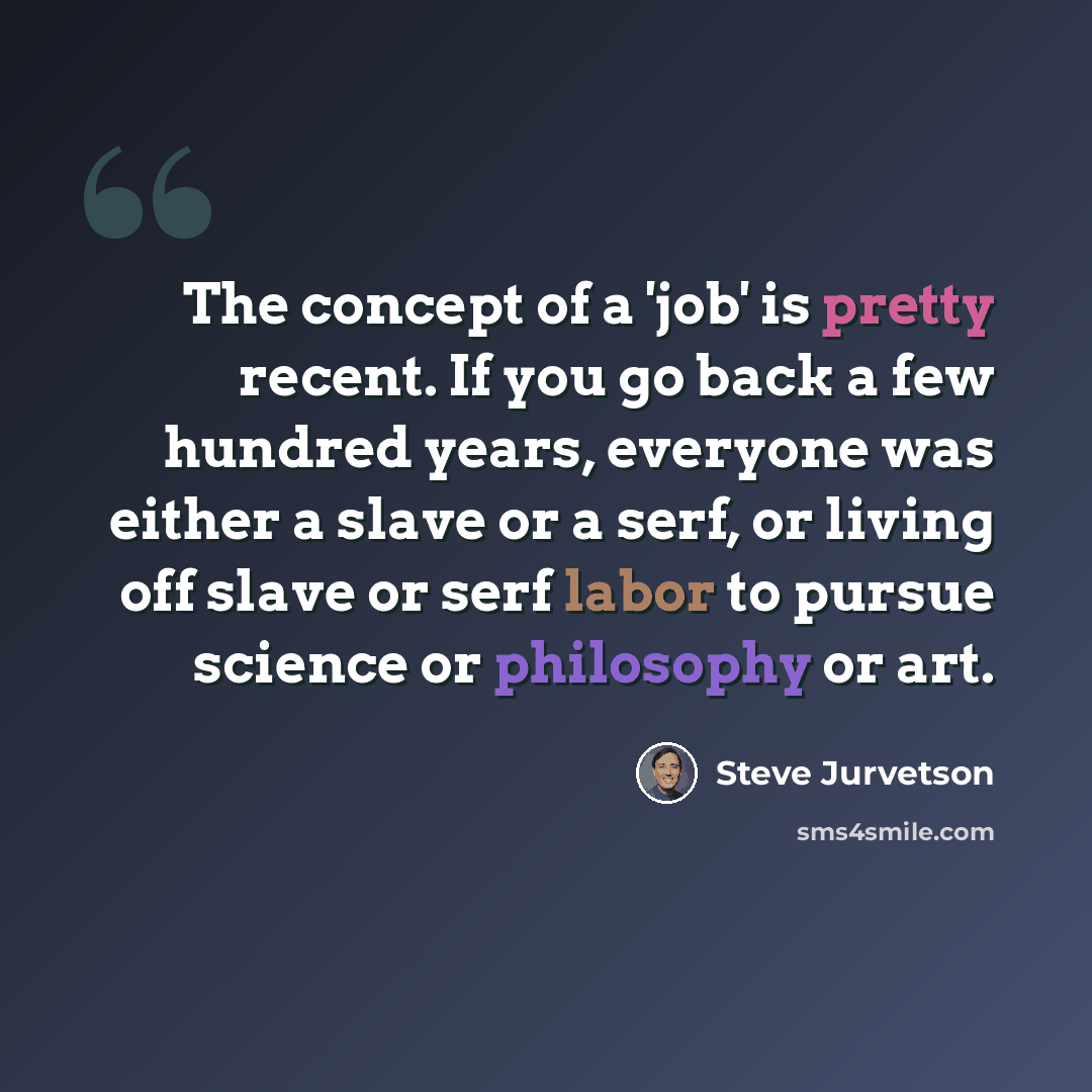 “The concept of a 'job' is pretty recent. If you go back a few hundred years, everyone was either a slave or a serf, or living off slave or serf labor to pursue science or philosophy or art.” quote by Steve Jurvetson
