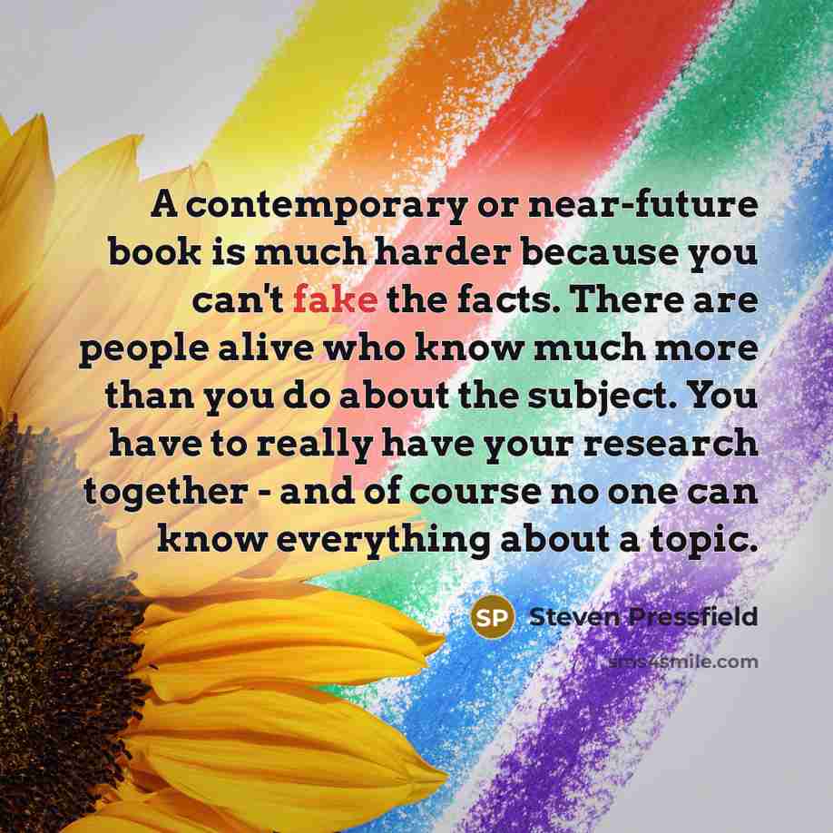 “A contemporary or near-future book is much harder because you can't fake the facts. There are people alive who know much more than you do about the subject. You have to really have your research together - and of course no one can know everything about a topic.” quote by Steven Pressfield