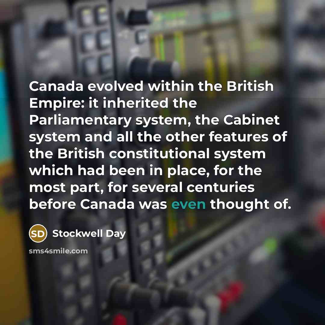 “Canada evolved within the British Empire: it inherited the Parliamentary system, the Cabinet system and all the other features of the British constitutional system which had been in place, for the most part, for several centuries before Canada was even thought of.” quote by Stockwell Day