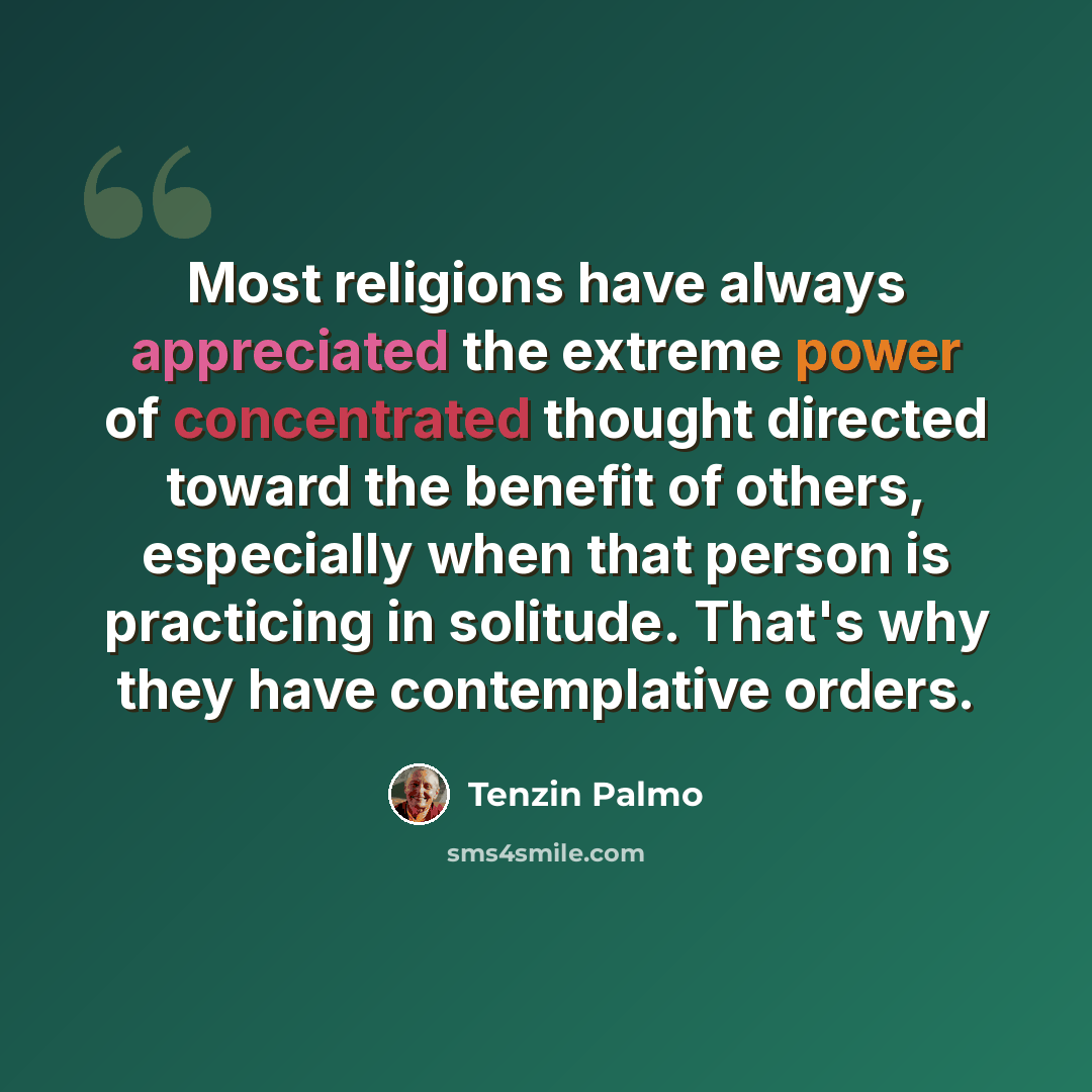 “Most religions have always appreciated the extreme power of concentrated thought directed toward the benefit of others, especially when that person is practicing in solitude. That's why they have contemplative orders.” quote by Tenzin Palmo