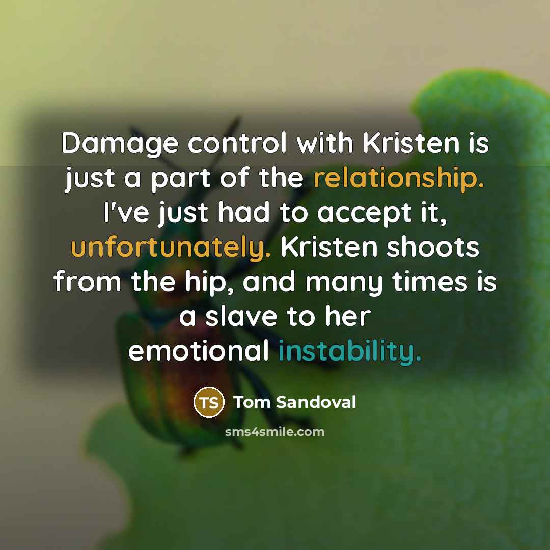“Damage control with Kristen is just a part of the relationship. I've just had to accept it, unfortunately. Kristen shoots from the hip, and many times is a slave to her emotional instability.” quote by Tom Sandoval