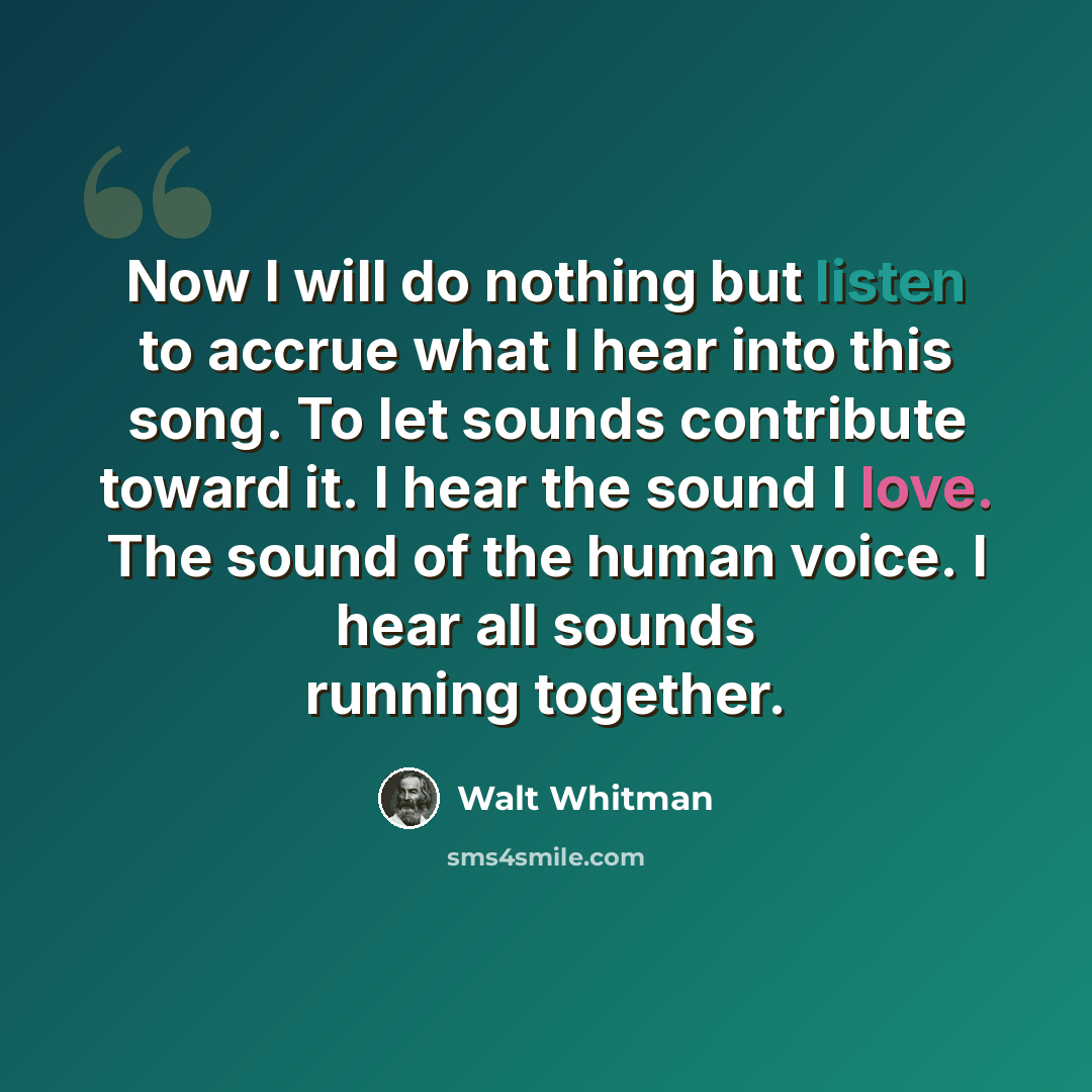 “Now I will do nothing but listen to accrue what I hear into this song. To let sounds contribute toward it. I hear the sound I love. The sound of the human voice. I hear all sounds running together.” quote by Walt Whitman