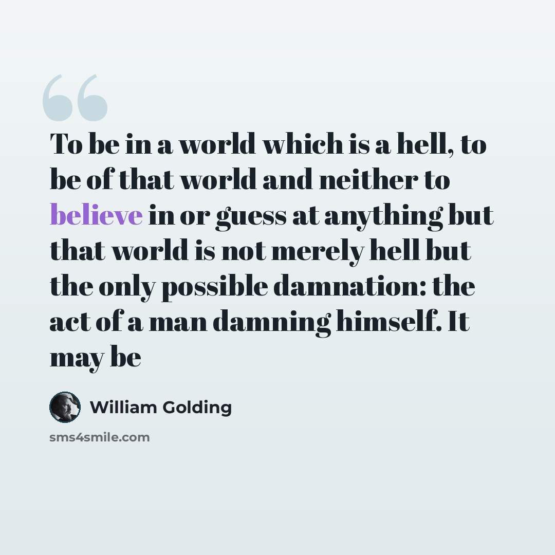 “To be in a world which is a hell, to be of that world and neither to believe in or guess at anything but that world is not merely hell but the only possible damnation: the act of a man damning himself. It may be” quote by William Golding