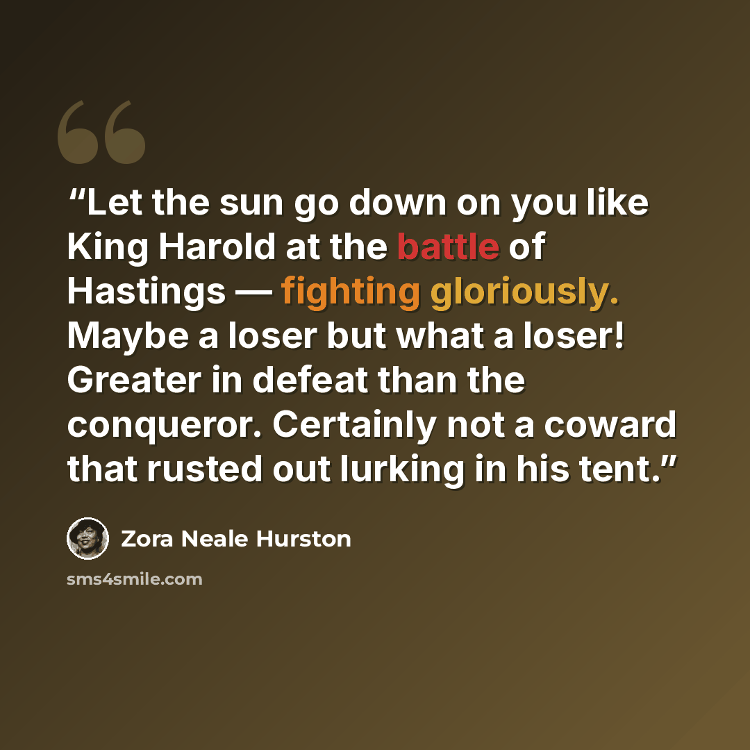 “Let the sun go down on you like King Harold at the battle of Hastings — fighting gloriously. Maybe a loser but what a loser! Greater in defeat than the conqueror. Certainly not a coward that rusted out lurking in his tent.” quote by Zora Neale Hurston