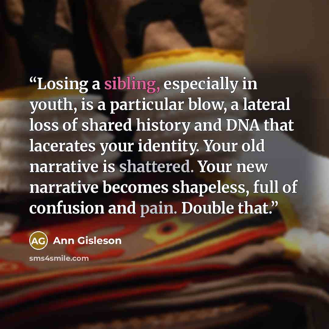 “Losing a sibling, especially in youth, is a particular blow, a lateral loss of shared history and DNA that lacerates your identity. Your old narrative is shattered. Your new narrative becomes shapeless, full of confusion and pain. Double that.” quote by Ann Gisleson