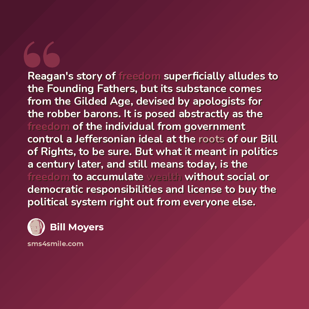 “Reagan's story of freedom superficially alludes to the Founding Fathers, but its substance comes from the Gilded Age, devised by apologists for the robber barons. It is posed abstractly as the freedom of the individual from government control a Jeffersonian ideal at the roots of our Bill of…” quote by Bill Moyers