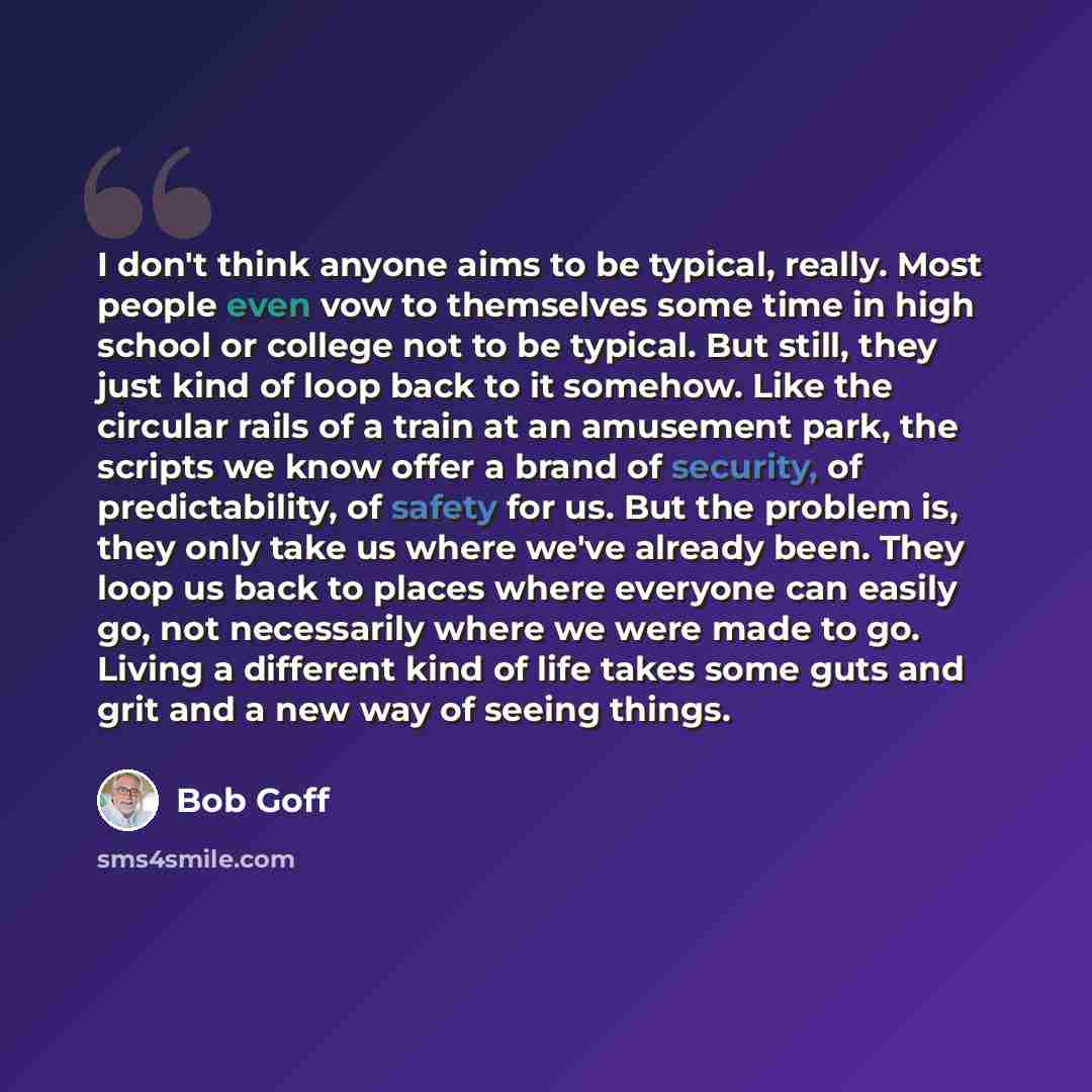 “I don't think anyone aims to be typical, really. Most people even vow to themselves some time in high school or college not to be typical. But still, they just kind of loop back to it somehow. Like the circular rails of a train at an amusement park, the scripts we know offer a brand of security…” quote by Bob Goff
