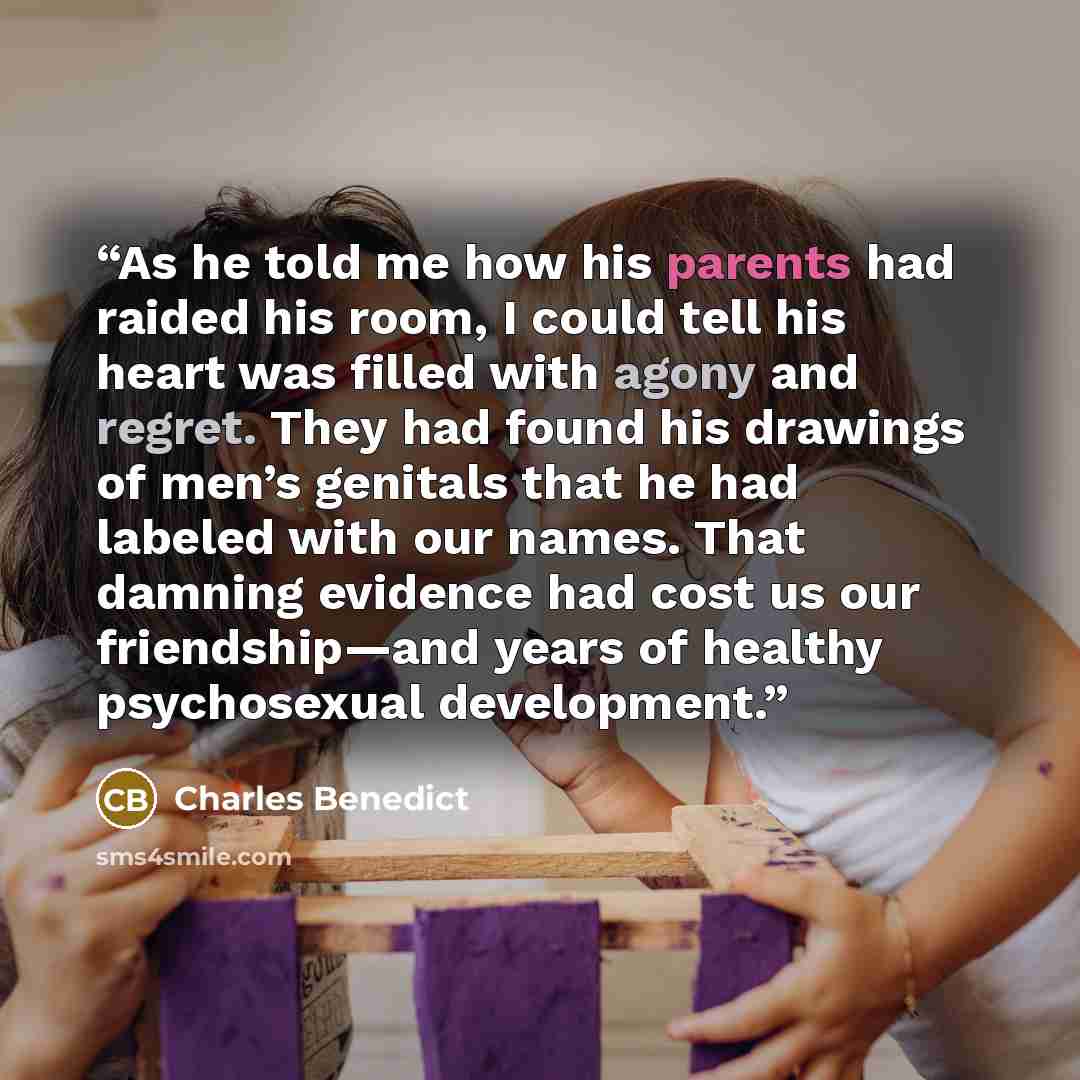 “As he told me how his parents had raided his room, I could tell his heart was filled with agony and regret. They had found his drawings of men’s genitals that he had labeled with our names. That damning evidence had cost us our friendship—and years of healthy psychosexual development.” quote by Charles Benedict