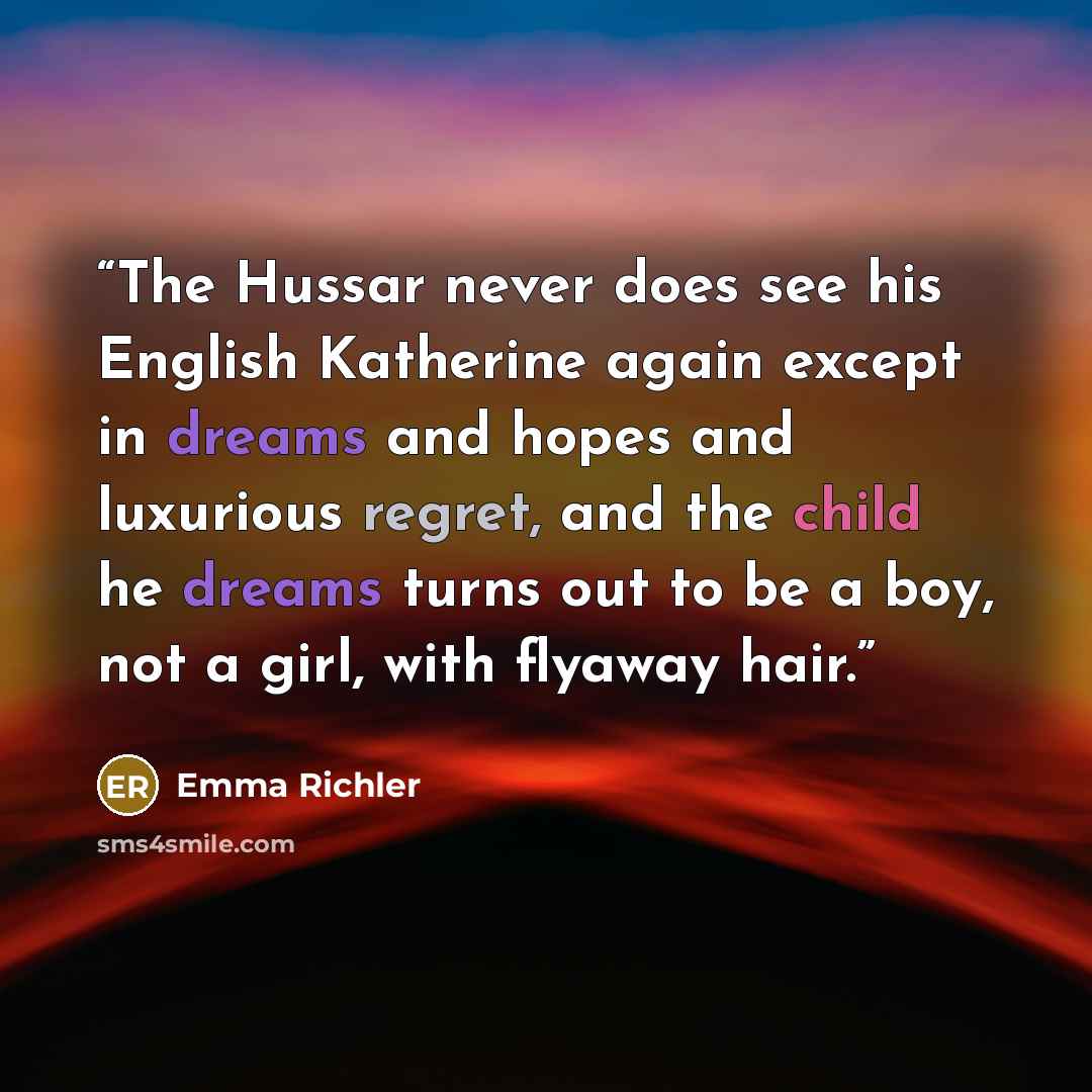 “The Hussar never does see his English Katherine again except in dreams and hopes and luxurious regret, and the child he dreams turns out to be a boy, not a girl, with flyaway hair.” quote by Emma Richler