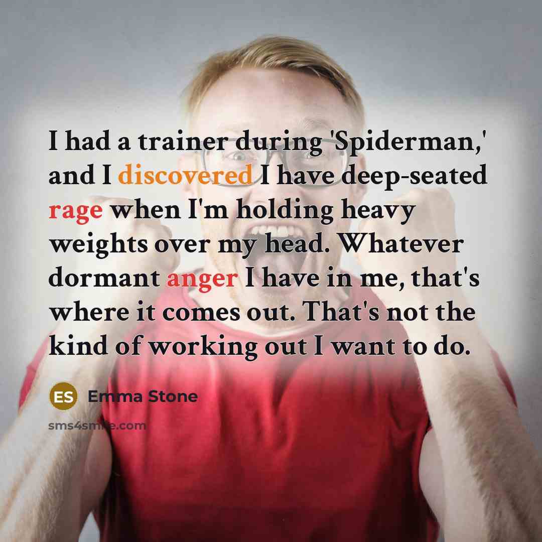 “I had a trainer during 'Spiderman,' and I discovered I have deep-seated rage when I'm holding heavy weights over my head. Whatever dormant anger I have in me, that's where it comes out. That's not the kind of working out I want to do.” quote by Emma Stone