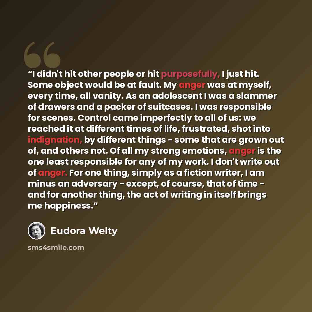 “I didn't hit other people or hit purposefully, I just hit. Some object would be at fault. My anger was at myself, every time, all vanity. As an adolescent I was a slammer of drawers and a packer of suitcases. I was responsible for scenes. Control came imperfectly to all of us: we reached it at…” quote by Eudora Welty