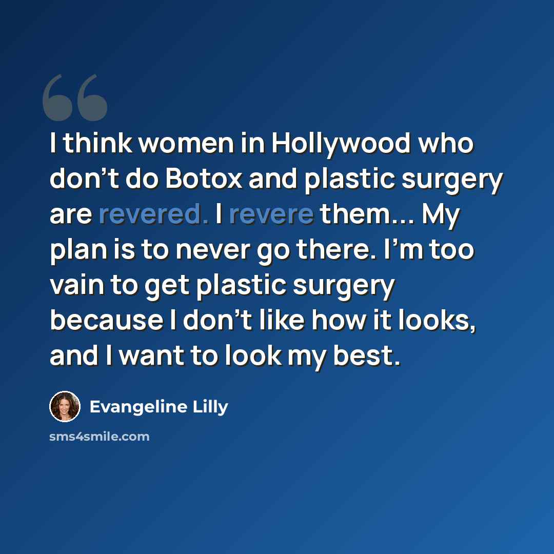 “I think women in Hollywood who don't do Botox and plastic surgery are revered. I revere them... My plan is to never go there. I'm too vain to get plastic surgery because I don't like how it looks, and I want to look my best.” quote by Evangeline Lilly