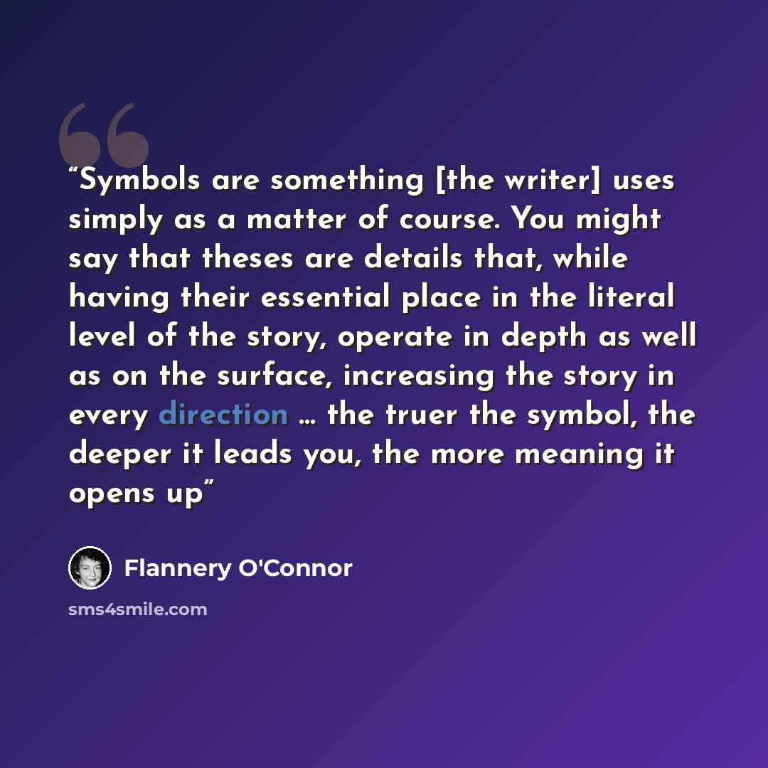 “Symbols are something [the writer] uses simply as a matter of course. You might say that theses are details that, while having their essential place in the literal level of the story, operate in depth as well as on the surface, increasing the story in every direction … the truer the symbol, the…” quote by Flannery O'Connor