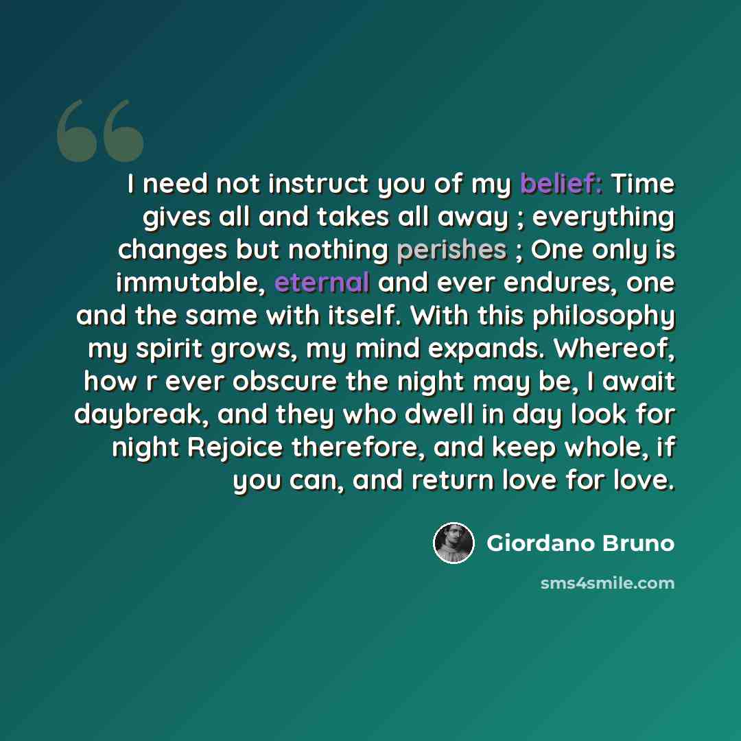 “I need not instruct you of my belief: Time gives all and takes all away ; everything changes but nothing perishes ; One only is immutable, eternal and ever endures, one and the same with itself. With this philosophy my spirit grows, my mind expands. Whereof, how r ever obscure the night may be, I…” quote by Giordano Bruno