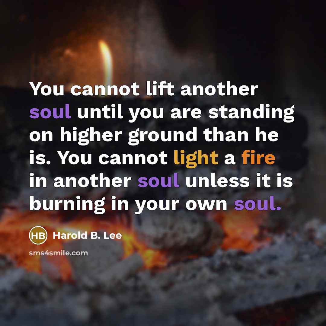 “You cannot lift another soul until you are standing on higher ground than he is. You cannot light a fire in another soul unless it is burning in your own soul.” quote by Harold B. Lee