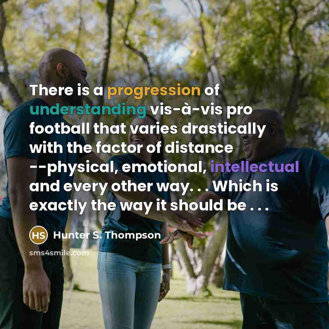 “There is a progression of understanding vis-à-vis pro football that varies drastically with the factor of distance --physical, emotional, intellectual and every other way. . . Which is exactly the way it should be . . .” quote by Hunter S. Thompson