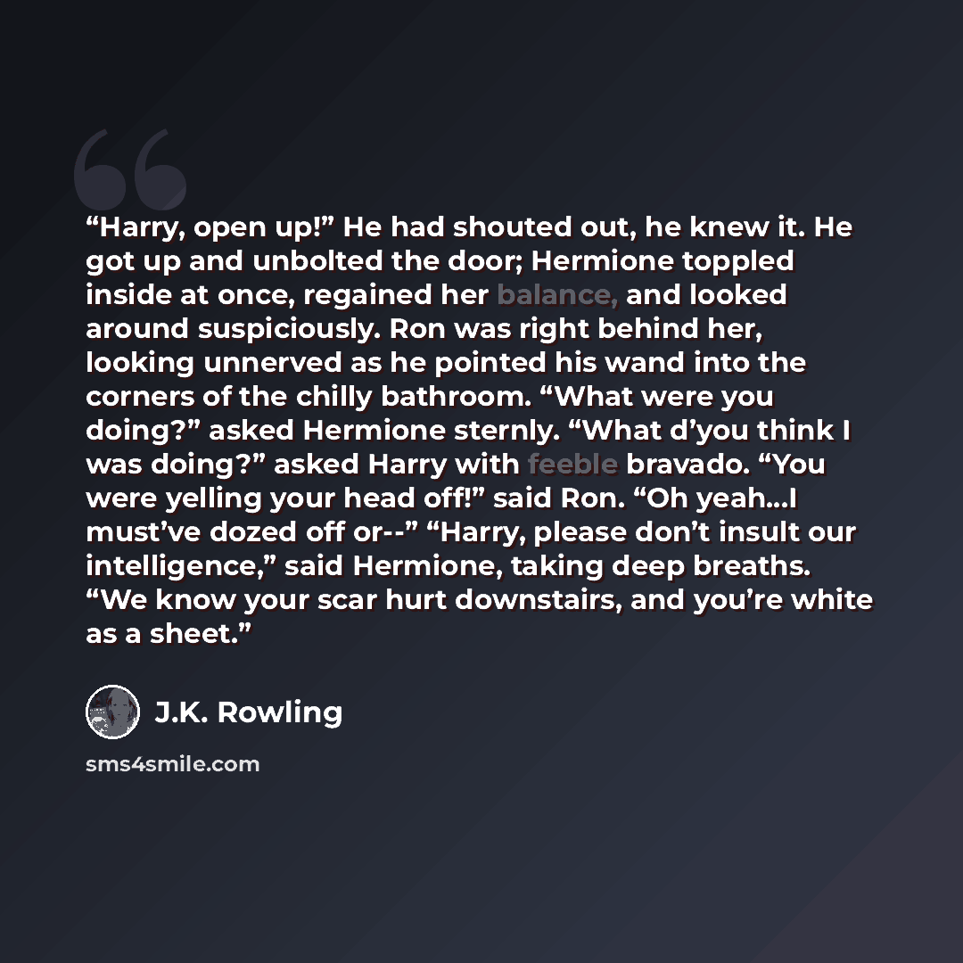 “Harry, open up!” He had shouted out, he knew it. He got up and unbolted the door; Hermione toppled inside at once, regained her balance, and looked around suspiciously. Ron was right behind her, looking unnerved as he pointed his wand into the corners of the chilly bathroom. “What were you doing?”…” quote by J.K. Rowling