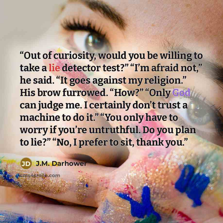 “Out of curiosity, would you be willing to take a lie detector test?” “I’m afraid not,” he said. “It goes against my religion.” His brow furrowed. “How?” “Only God can judge me. I certainly don’t trust a machine to do it.” “You only have to worry if you’re untruthful. Do you plan to lie?” “No, I…” quote by J.M. Darhower