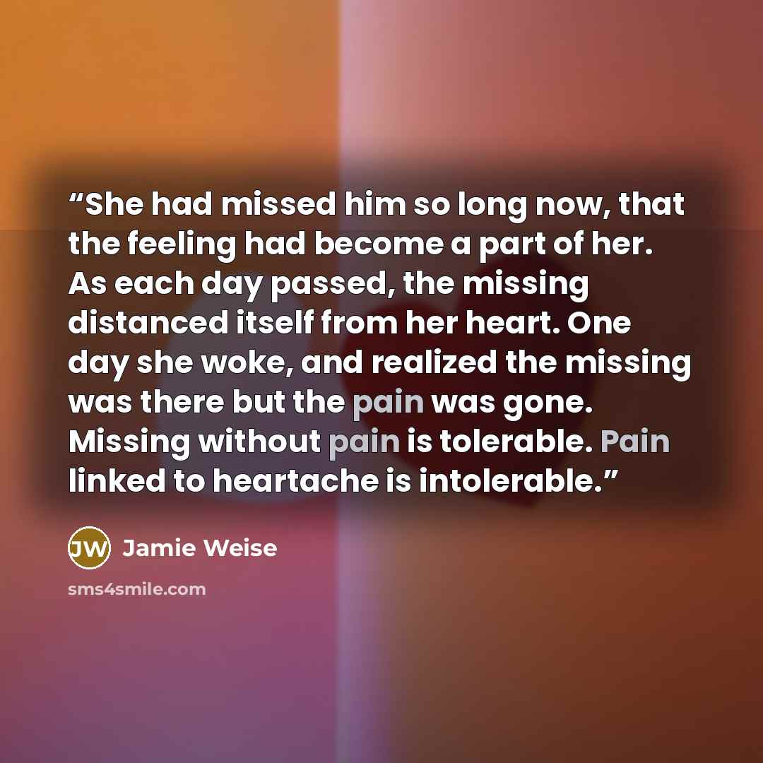 “She had missed him so long now, that the feeling had become a part of her. As each day passed, the missing distanced itself from her heart. One day she woke, and realized the missing was there but the pain was gone. Missing without pain is tolerable. Pain linked to heartache is intolerable.” quote by Jamie Weise