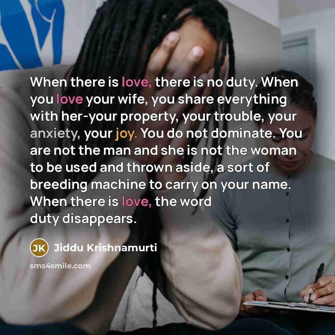 “When there is love, there is no duty. When you love your wife, you share everything with her-your property, your trouble, your anxiety, your joy. You do not dominate. You are not the man and she is not the woman to be used and thrown aside, a sort of breeding machine to carry on your name. When…” quote by Jiddu Krishnamurti