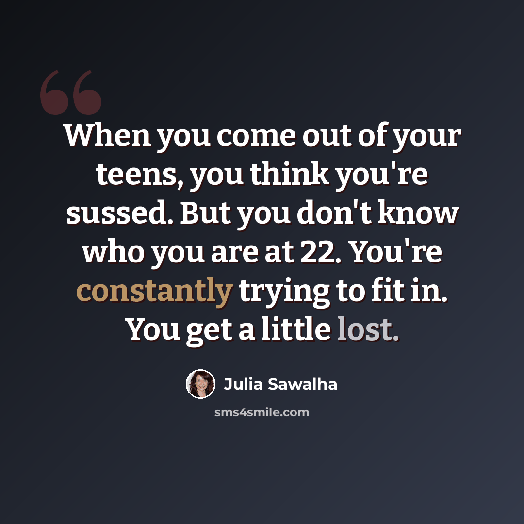 “When you come out of your teens, you think you're sussed. But you don't know who you are at 22. You're constantly trying to fit in. You get a little lost.” quote by Julia Sawalha