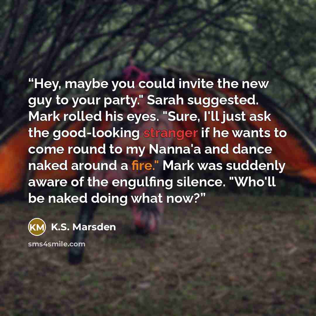 “Hey, maybe you could invite the new guy to your party." Sarah suggested. Mark rolled his eyes. "Sure, I'll just ask the good-looking stranger if he wants to come round to my Nanna'a and dance naked around a fire." Mark was suddenly aware of the engulfing silence. "Who'll be naked doing what now?” quote by K.S. Marsden