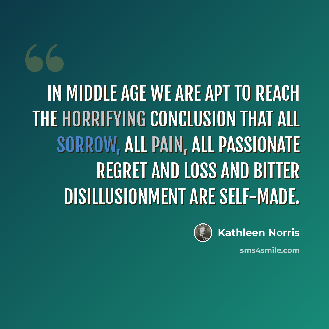 “In middle age we are apt to reach the horrifying conclusion that all sorrow, all pain, all passionate regret and loss and bitter disillusionment are self-made.” quote by Kathleen Norris
