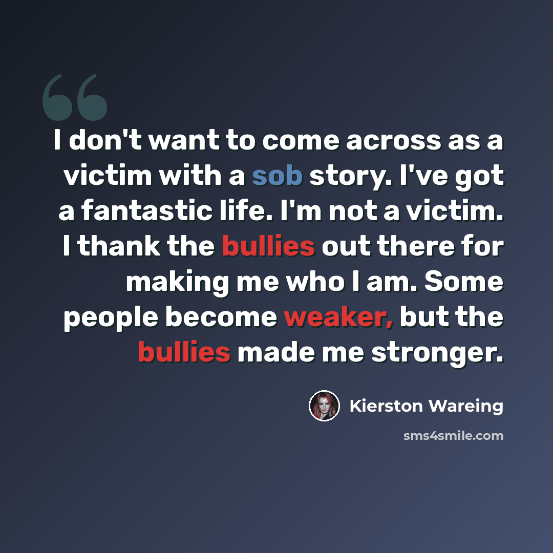 “I don't want to come across as a victim with a sob story. I've got a fantastic life. I'm not a victim. I thank the bullies out there for making me who I am. Some people become weaker, but the bullies made me stronger.” quote by Kierston Wareing