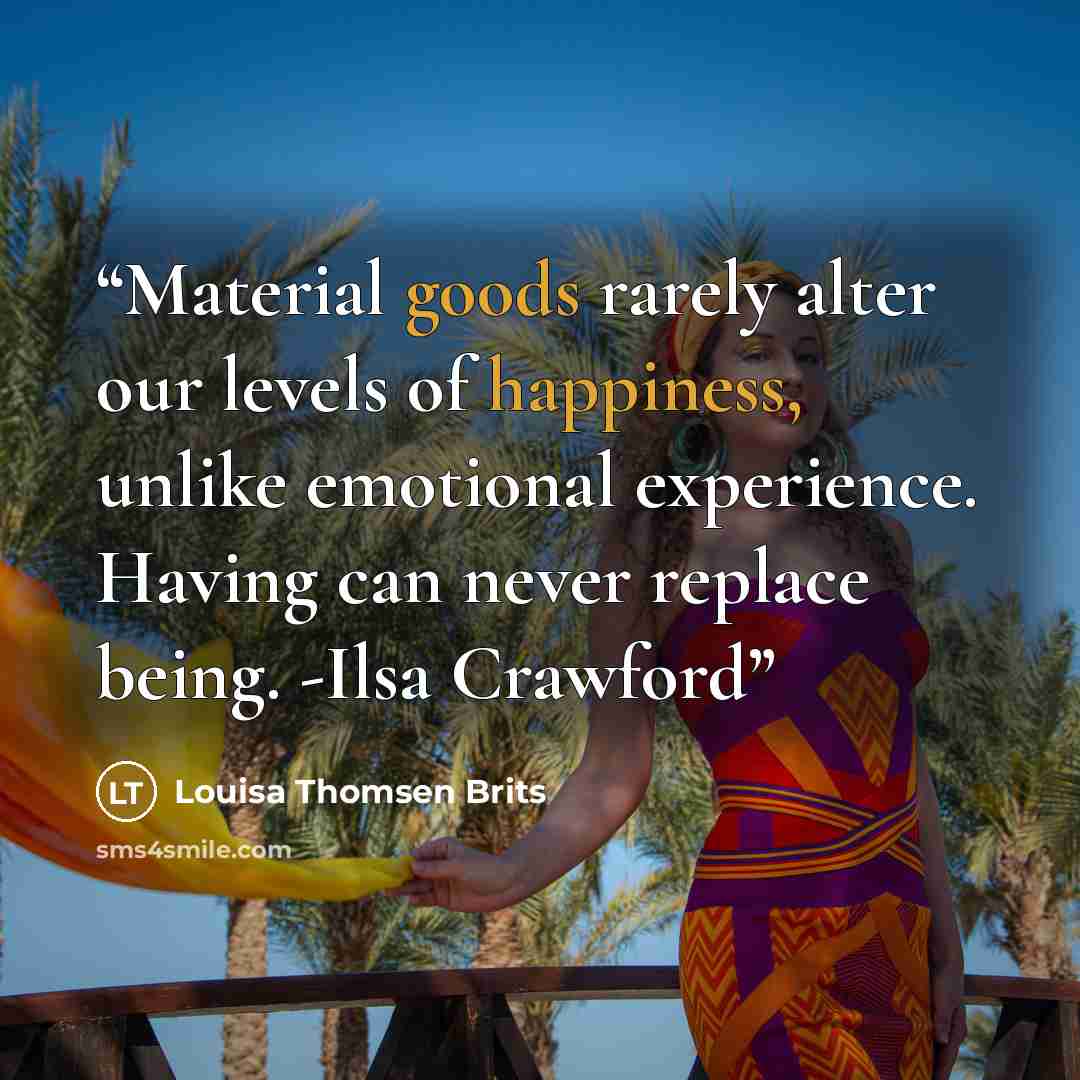 “Material goods rarely alter our levels of happiness, unlike emotional experience. Having can never replace being. -Ilsa Crawford” quote by Louisa Thomsen Brits