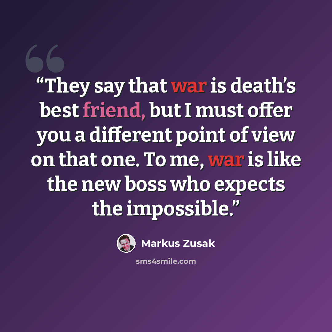 “They say that war is death’s best friend, but I must offer you a different point of view on that one. To me, war is like the new boss who expects the impossible.” quote by Markus Zusak