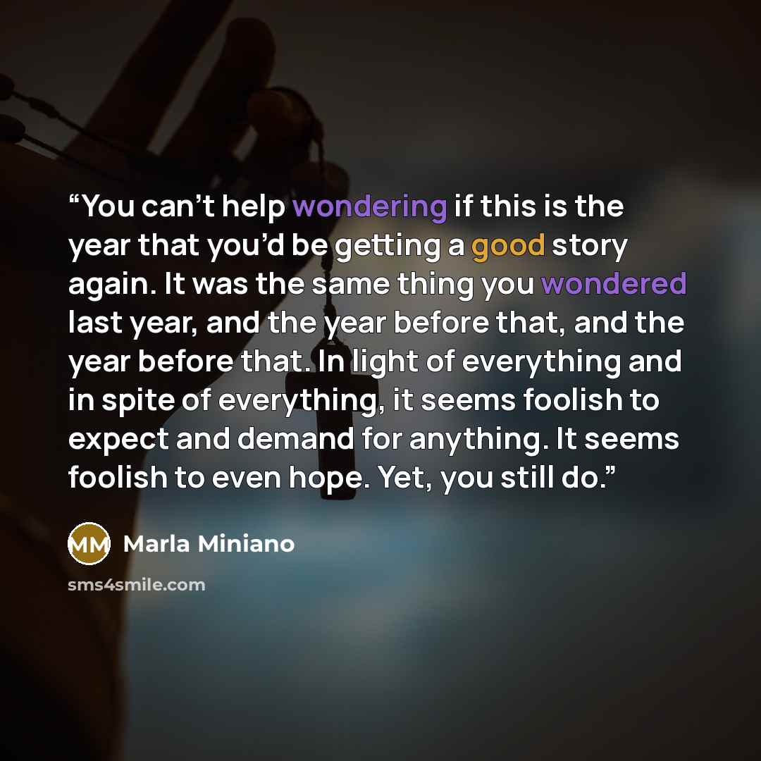 “You can’t help wondering if this is the year that you’d be getting a good story again. It was the same thing you wondered last year, and the year before that, and the year before that. In light of everything and in spite of everything, it seems foolish to expect and demand for anything. It seems…” quote by Marla Miniano