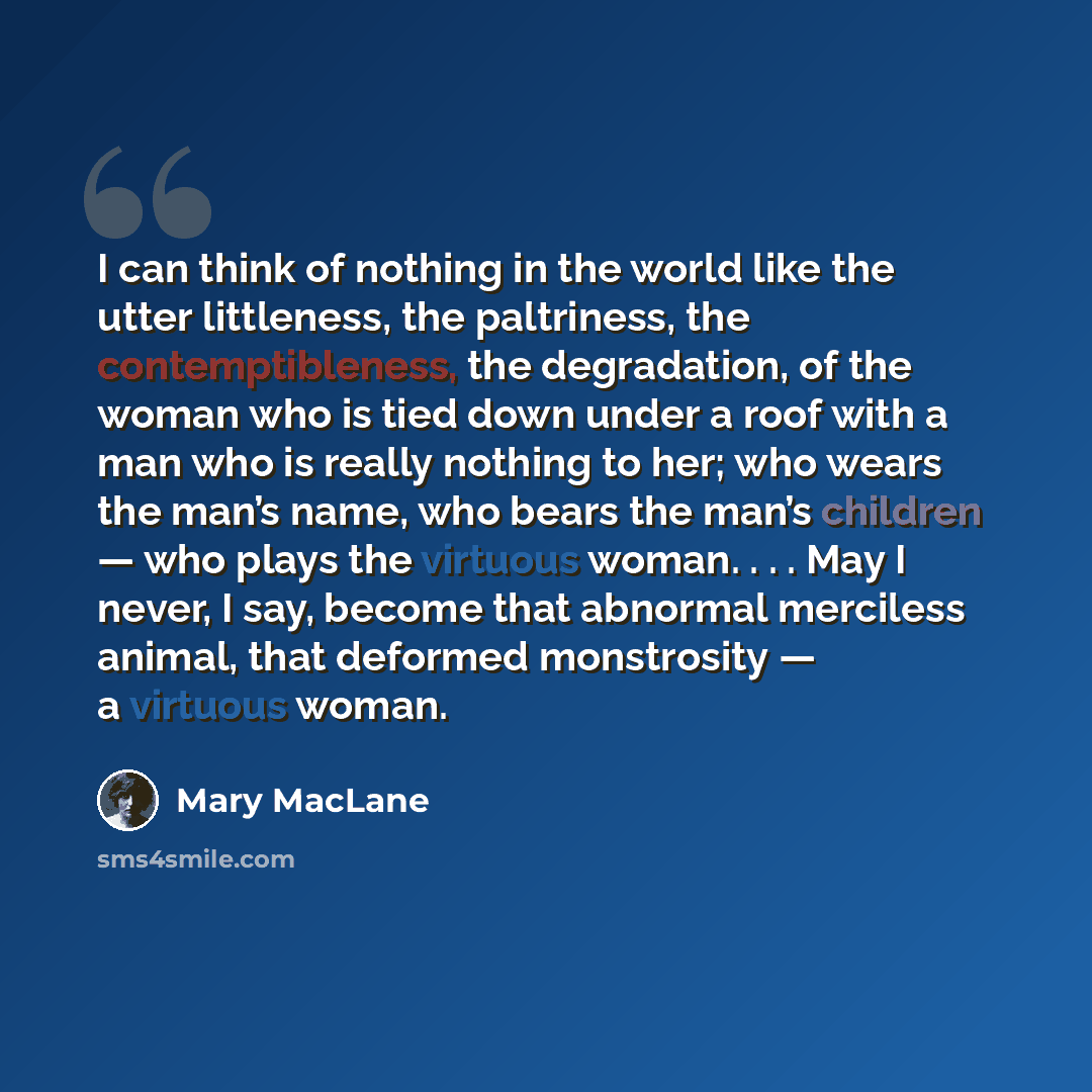 “I can think of nothing in the world like the utter littleness, the paltriness, the contemptibleness, the degradation, of the woman who is tied down under a roof with a man who is really nothing to her; who wears the man’s name, who bears the man’s children — who plays the virtuous woman. . . . May…” quote by Mary MacLane