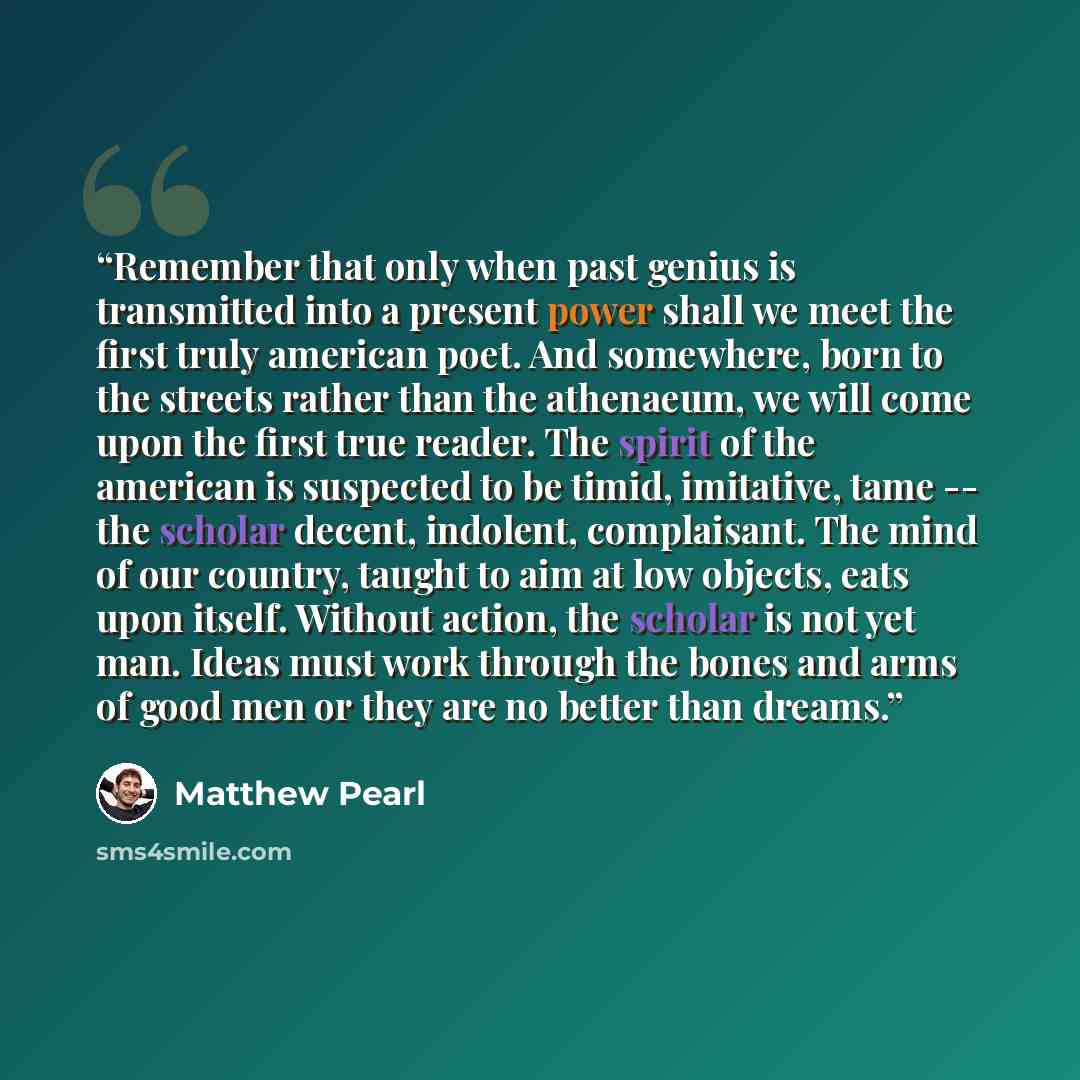 “Remember that only when past genius is transmitted into a present power shall we meet the first truly american poet. And somewhere, born to the streets rather than the athenaeum, we will come upon the first true reader. The spirit of the american is suspected to be timid, imitative, tame -- the…” quote by Matthew Pearl