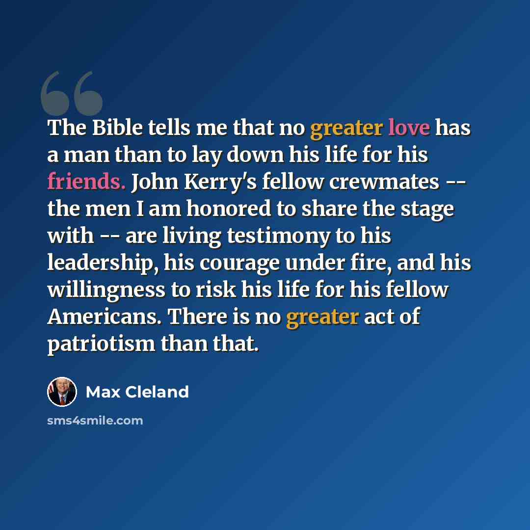 “The Bible tells me that no greater love has a man than to lay down his life for his friends. John Kerry's fellow crewmates -- the men I am honored to share the stage with -- are living testimony to his leadership, his courage under fire, and his willingness to risk his life for his fellow…” quote by Max Cleland