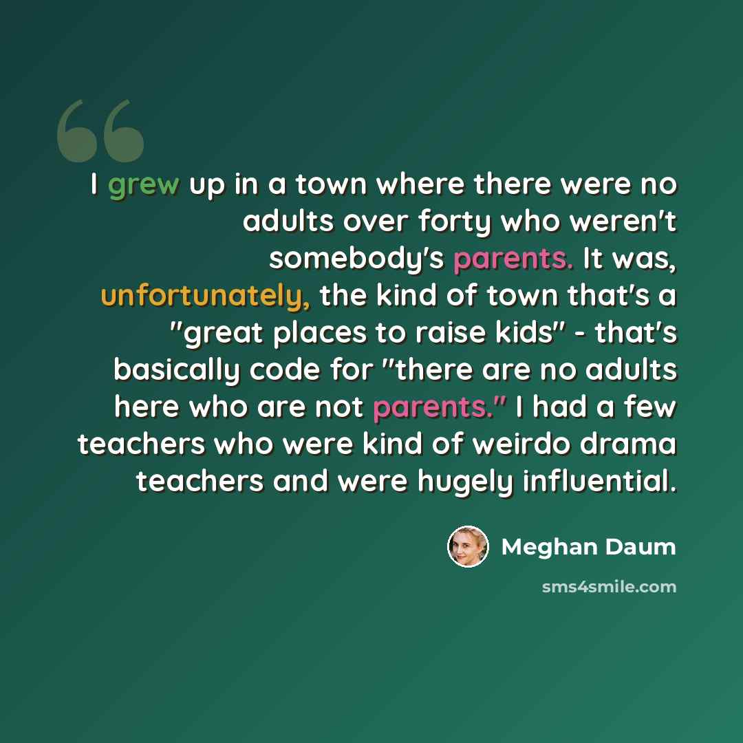 “I grew up in a town where there were no adults over forty who weren't somebody's parents. It was, unfortunately, the kind of town that's a "great places to raise kids" - that's basically code for "there are no adults here who are not parents." I had a few teachers who were kind of weirdo drama…” quote by Meghan Daum