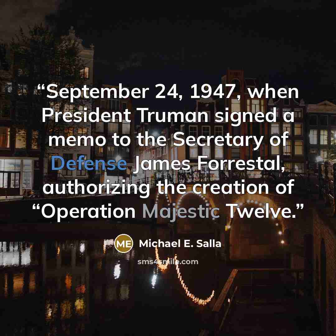 “September 24, 1947, when President Truman signed a memo to the Secretary of Defense James Forrestal, authorizing the creation of “Operation Majestic Twelve.” quote by Michael E. Salla