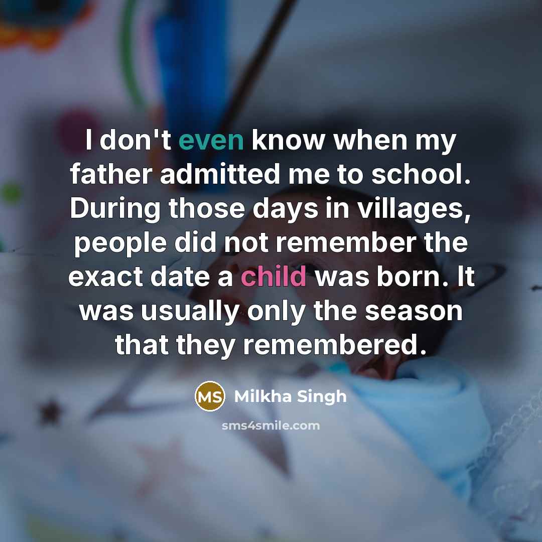 “I don't even know when my father admitted me to school. During those days in villages, people did not remember the exact date a child was born. It was usually only the season that they remembered.” quote by Milkha Singh