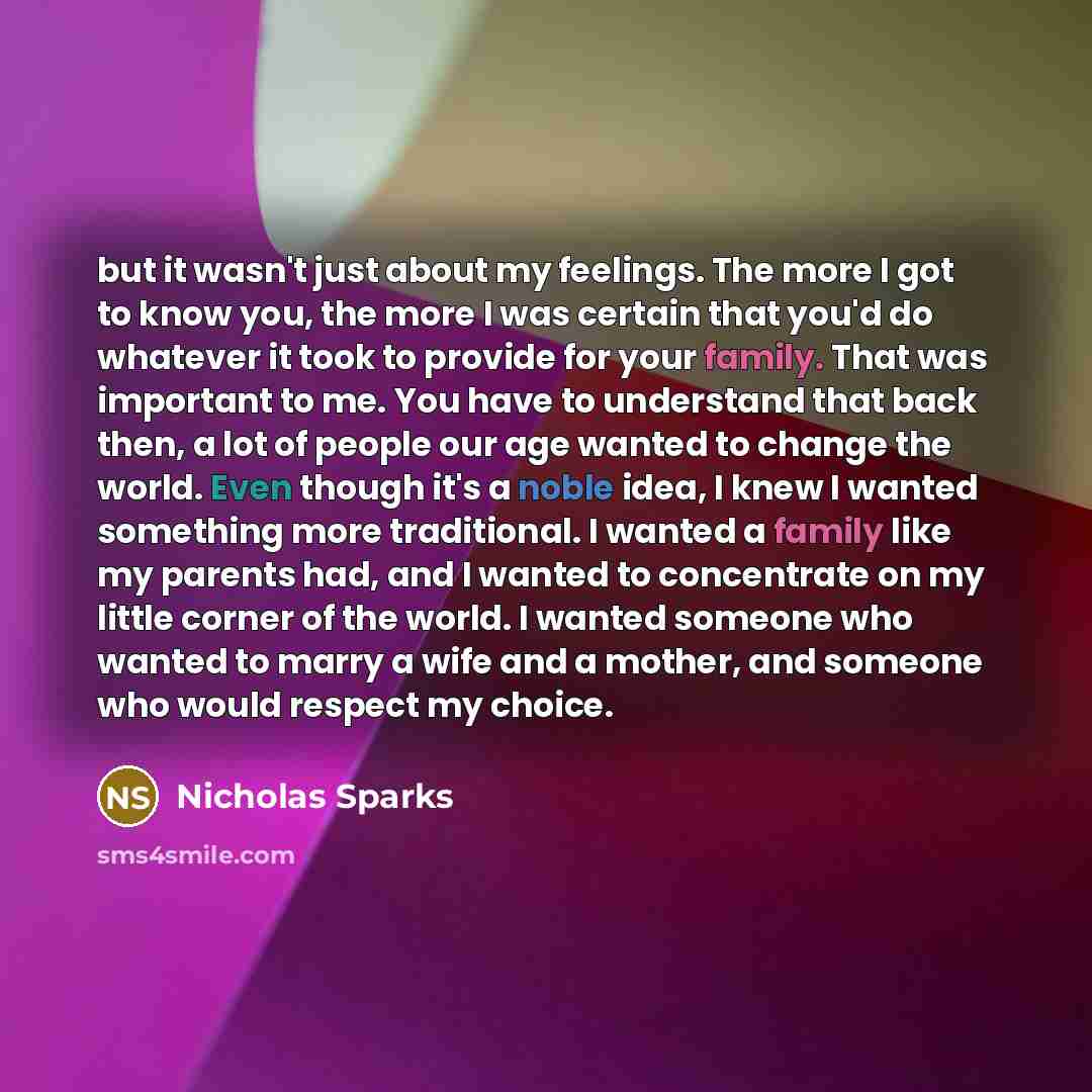 “but it wasn't just about my feelings. The more I got to know you, the more I was certain that you'd do whatever it took to provide for your family. That was important to me. You have to understand that back then, a lot of people our age wanted to change the world. Even though it's a noble idea, I…” quote by Nicholas Sparks