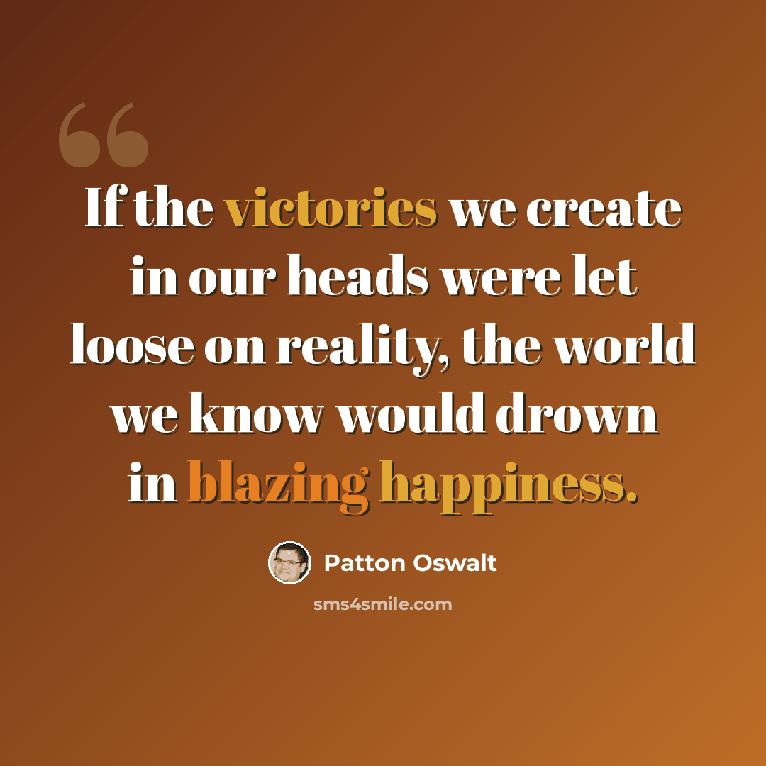 “If the victories we create in our heads were let loose on reality, the world we know would drown in blazing happiness.” quote by Patton Oswalt