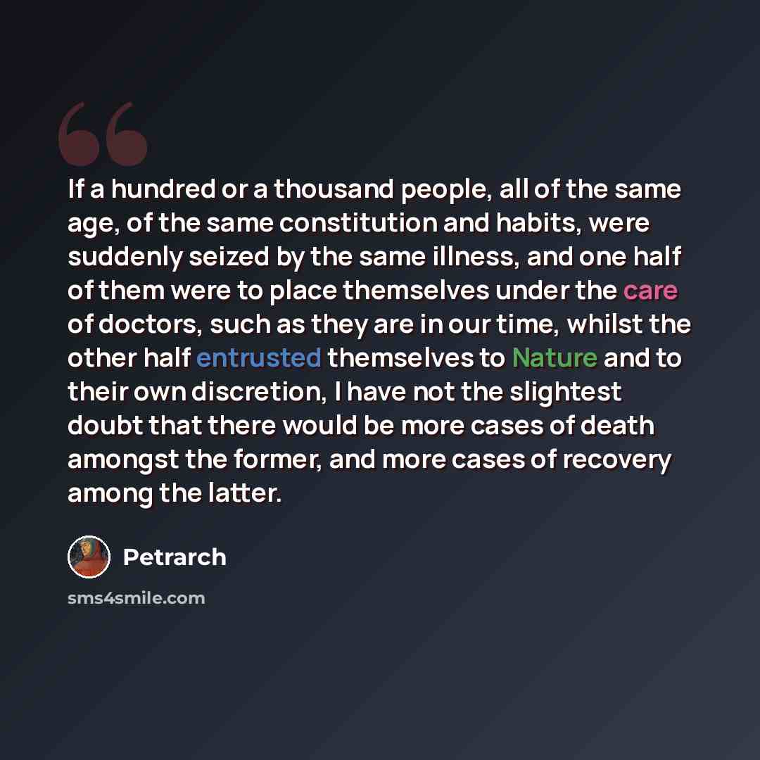 “If a hundred or a thousand people, all of the same age, of the same constitution and habits, were suddenly seized by the same illness, and one half of them were to place themselves under the care of doctors, such as they are in our time, whilst the other half entrusted themselves to Nature and to…” quote by Petrarch