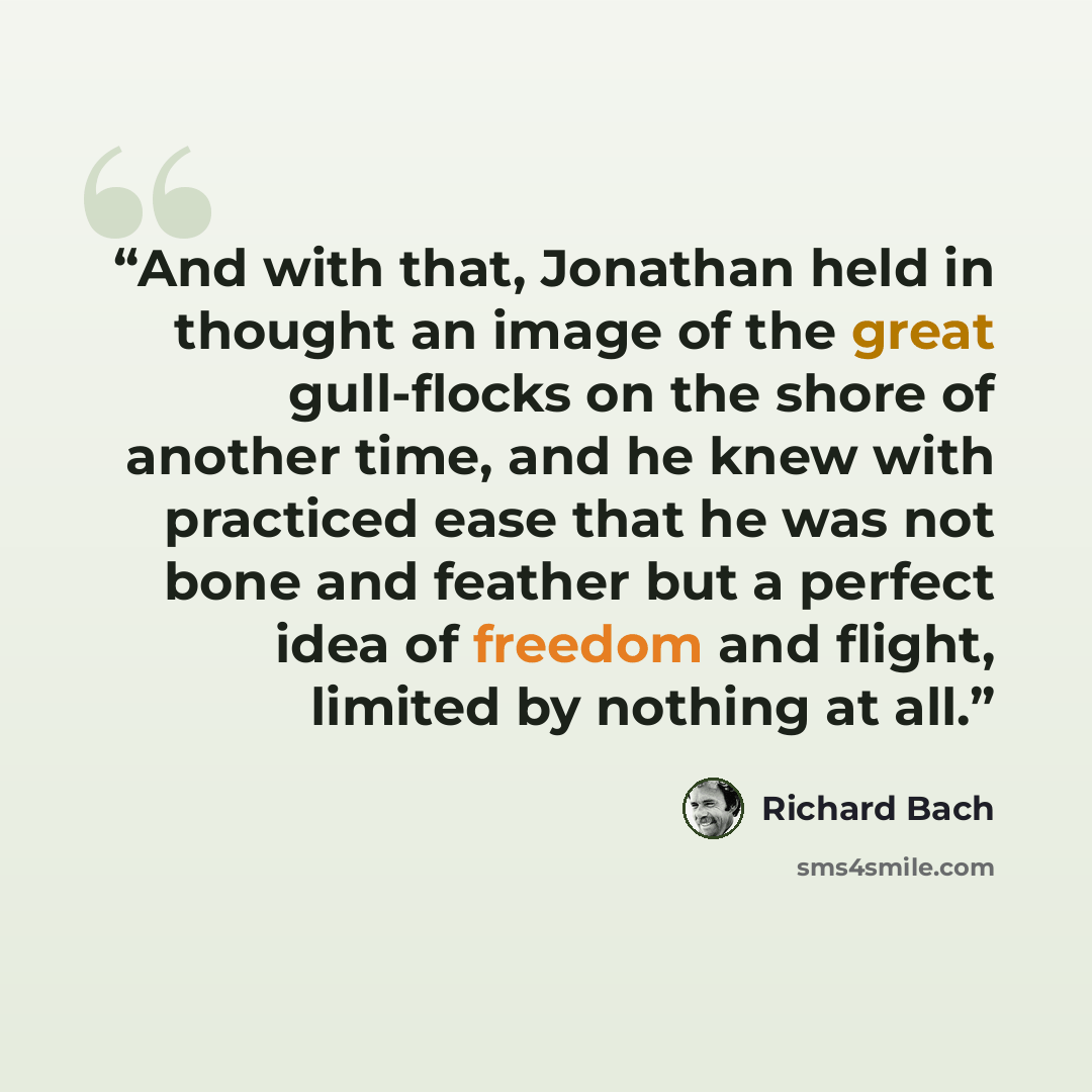 “And with that, Jonathan held in thought an image of the great gull-flocks on the shore of another time, and he knew with practiced ease that he was not bone and feather but a perfect idea of freedom and flight, limited by nothing at all.” quote by Richard Bach