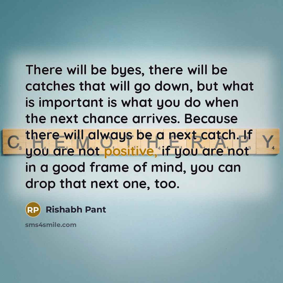 “There will be byes, there will be catches that will go down, but what is important is what you do when the next chance arrives. Because there will always be a next catch. If you are not positive, if you are not in a good frame of mind, you can drop that next one, too.” quote by Rishabh Pant