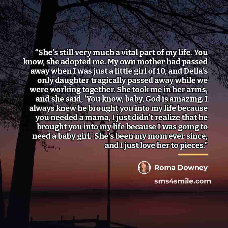 “She's still very much a vital part of my life. You know, she adopted me. My own mother had passed away when I was just a little girl of 10, and Della's only daughter tragically passed away while we were working together. She took me in her arms, and she said, 'You know, baby, God is amazing. I…” quote by Roma Downey