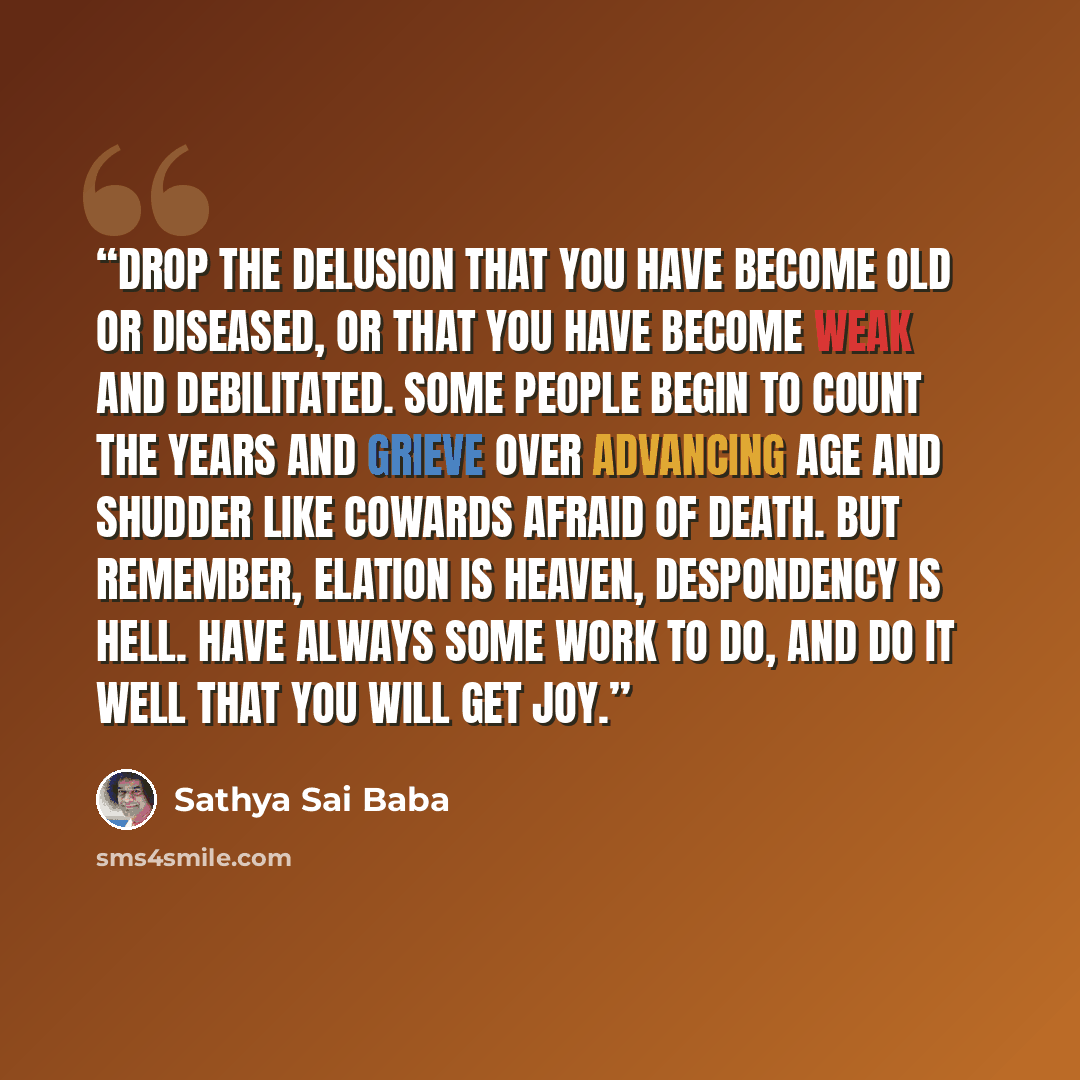 “Drop the delusion that you have become old or diseased, or that you have become weak and debilitated. Some people begin to count the years and grieve over advancing age and shudder like cowards afraid of death. But remember, elation is heaven, despondency is hell. Have always some work to do, and…” quote by Sathya Sai Baba
