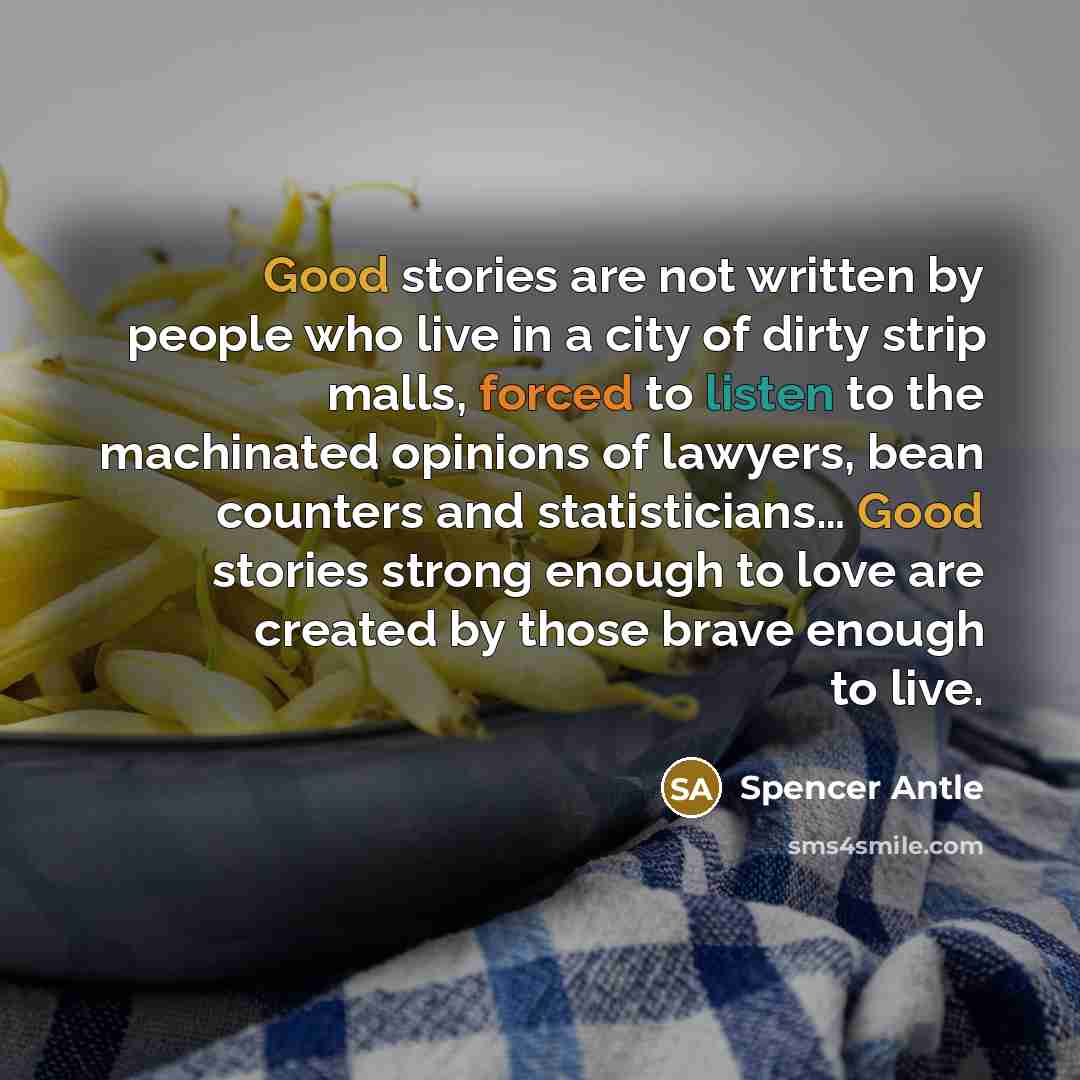 “Good stories are not written by people who live in a city of dirty strip malls, forced to listen to the machinated opinions of lawyers, bean counters and statisticians… Good stories strong enough to love are created by those brave enough to live.” quote by Spencer Antle