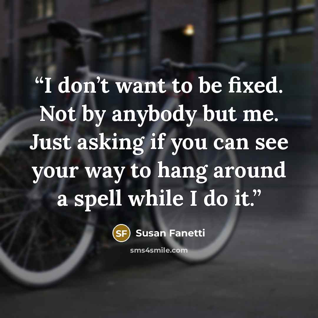“I don’t want to be fixed. Not by anybody but me. Just asking if you can see your way to hang around a spell while I do it.” quote by Susan Fanetti